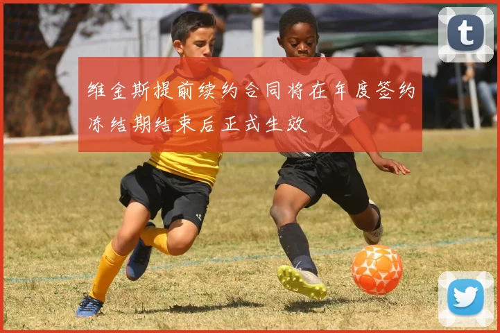 维金斯提前续约合同将在年度签约冻结期结束后正式生效