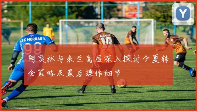 阿莫林与米兰高层深入探讨今夏转会策略及最后操作细节