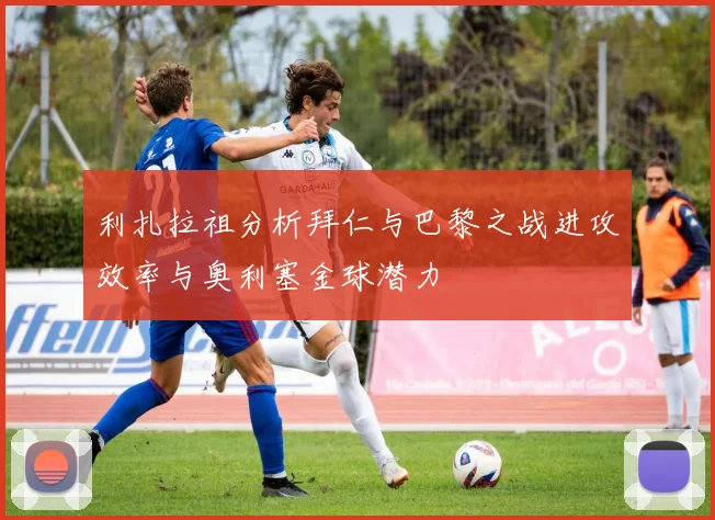 利扎拉祖分析拜仁与巴黎之战进攻效率与奥利塞金球潜力