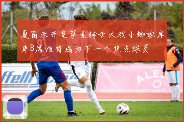 夏窗未开皇萨竞转会大戏小蜘蛛库库B席谁将成为下一个焦点球员