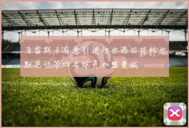 马雷斯卡有意引进切尔西旧将帕尔默恩佐等四名球员加盟曼城