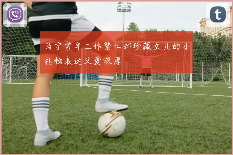 马宁常年工作繁忙却珍藏女儿的小礼物表达父爱深厚