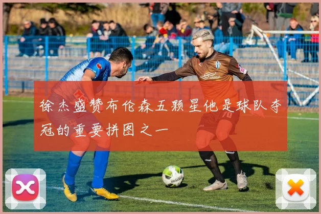 徐杰盛赞布伦森五颗星他是球队夺冠的重要拼图之一
