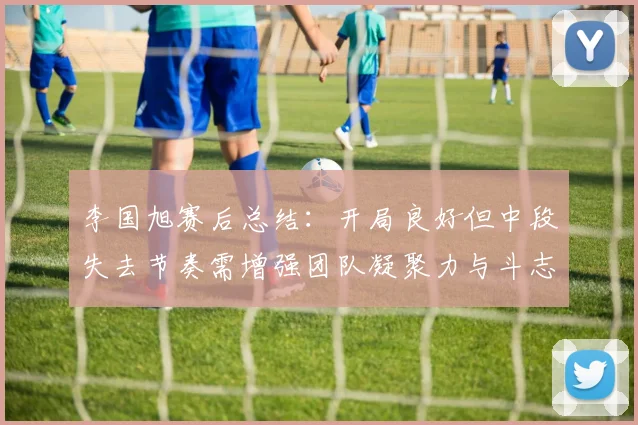 李国旭赛后总结：开局良好但中段失去节奏需增强团队凝聚力与斗志