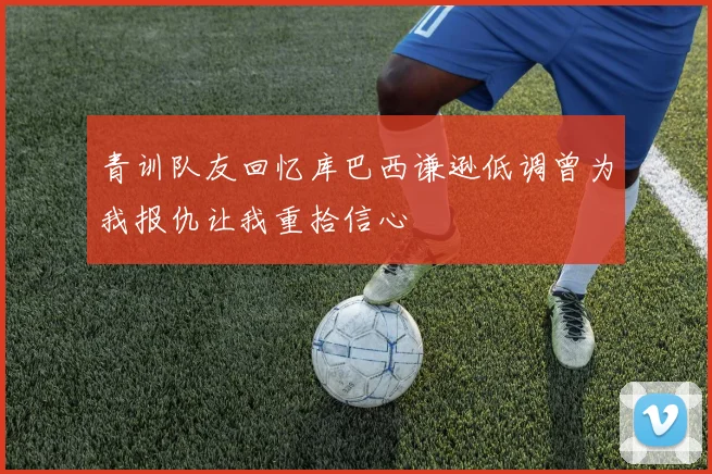 青训队友回忆库巴西谦逊低调曾为我报仇让我重拾信心