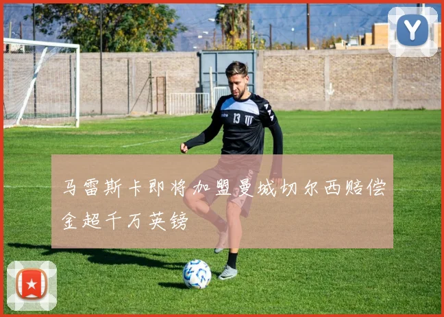 马雷斯卡即将加盟曼城切尔西赔偿金超千万英镑
