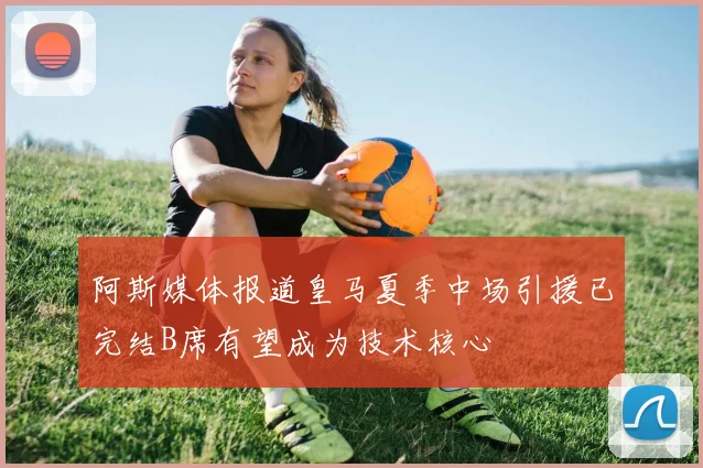 阿斯媒体报道皇马夏季中场引援已完结B席有望成为技术核心