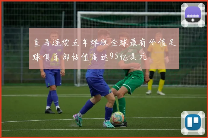 皇马连续五年蝉联全球最有价值足球俱乐部估值高达95亿美元