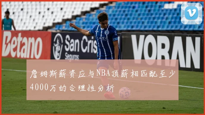 詹姆斯薪资应与NBA顶薪相匹配至少4000万的合理性分析