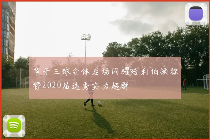 华子三球合体后场闪耀哈利伯顿称赞2020届选秀实力超群