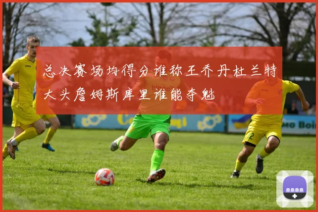 总决赛场均得分谁称王乔丹杜兰特大头詹姆斯库里谁能夺魁