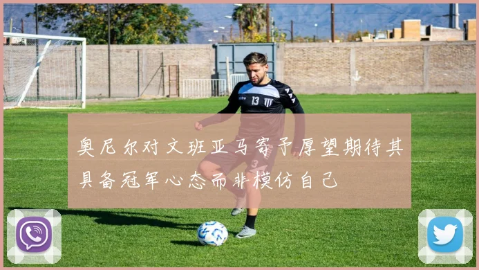 奥尼尔对文班亚马寄予厚望期待其具备冠军心态而非模仿自己