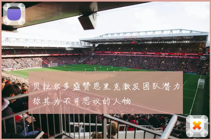 贝拉尔多盛赞恩里克激发团队潜力称其为不可思议的人物
