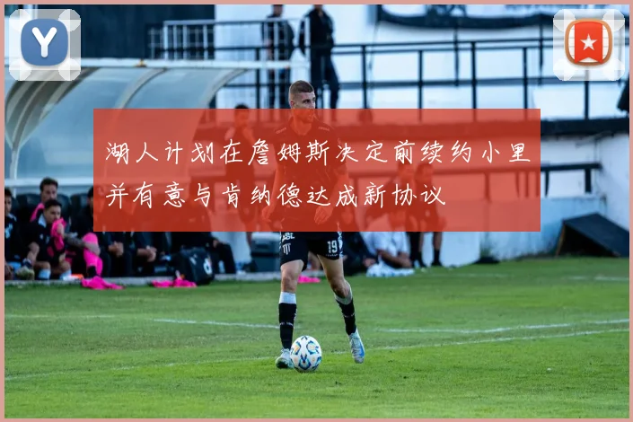 湖人计划在詹姆斯决定前续约小里并有意与肯纳德达成新协议