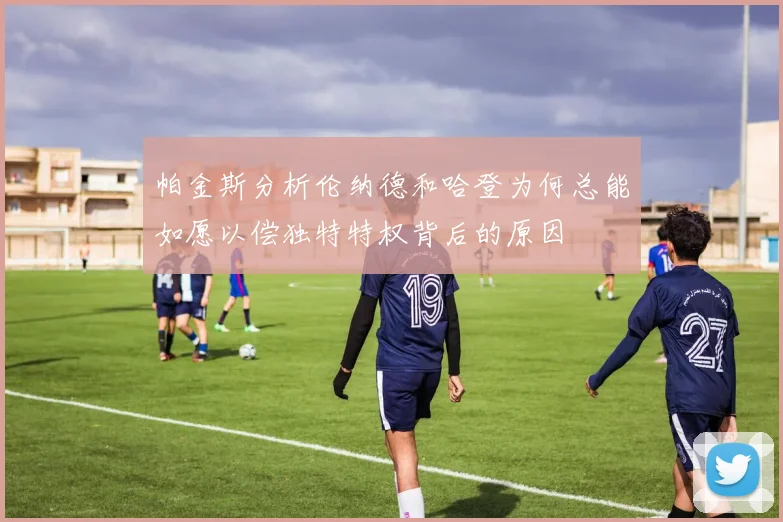 帕金斯分析伦纳德和哈登为何总能如愿以偿独特特权背后的原因