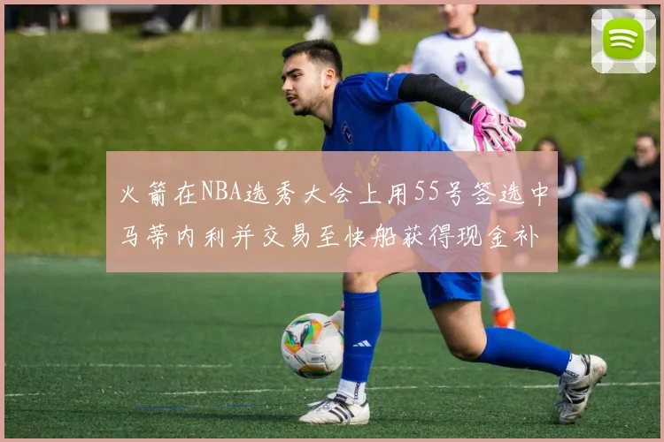 火箭在NBA选秀大会上用55号签选中马蒂内利并交易至快船获得现金补偿