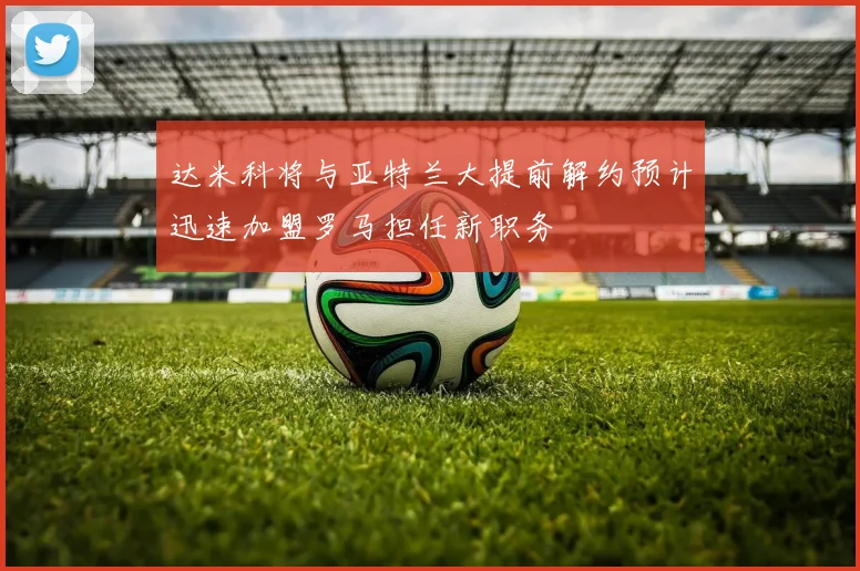 达米科将与亚特兰大提前解约预计迅速加盟罗马担任新职务