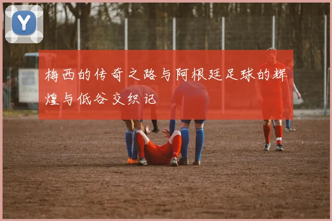 梅西的传奇之路与阿根廷足球的辉煌与低谷交织记