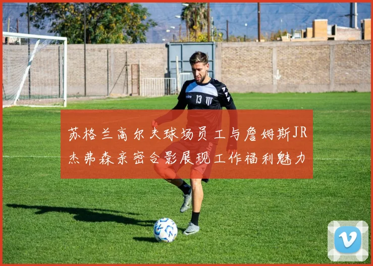 苏格兰高尔夫球场员工与詹姆斯JR杰弗森亲密合影展现工作福利魅力
