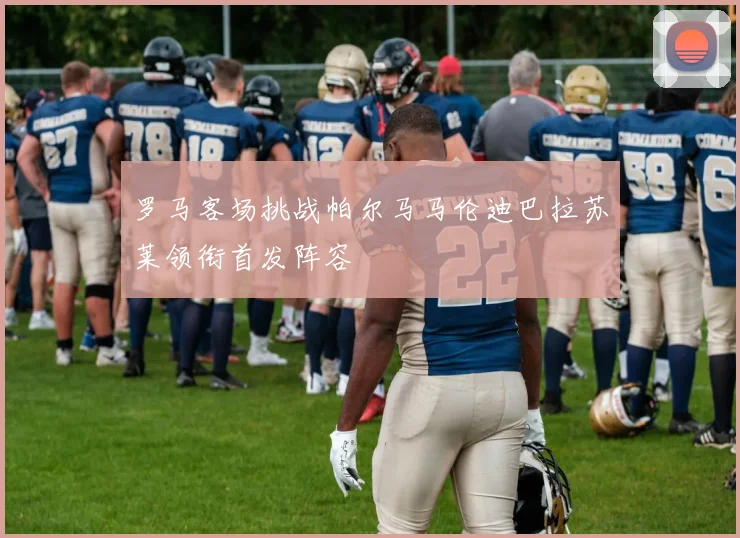 罗马客场挑战帕尔马马伦迪巴拉苏莱领衔首发阵容