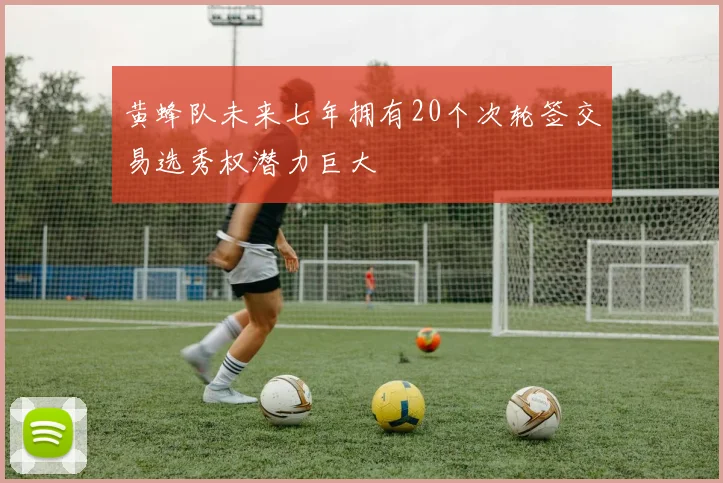 黄蜂队未来七年拥有20个次轮签交易选秀权潜力巨大